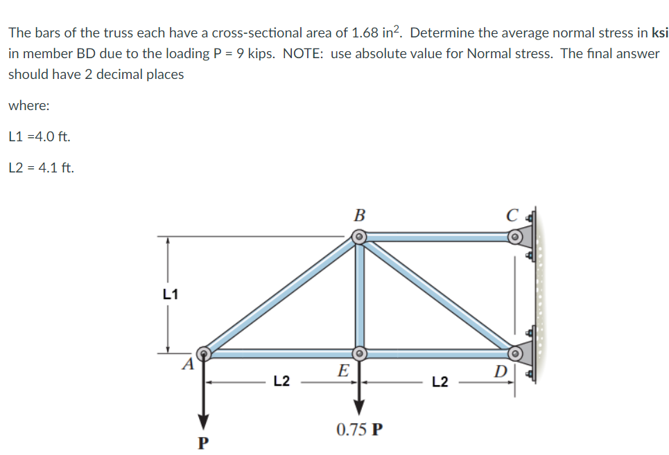 The bars of the truss each have a cross-sectional area of 1.68 in?. Determine the average normal stress in ksi
in member BD due to the loading P = 9 kips. NOTE: use absolute value for Normal stress. The final answer
should have 2 decimal places
where:
L1 =4.0 ft.
L2 = 4.1 ft.
В
L1
E
D
L2
L2
0.75 P
