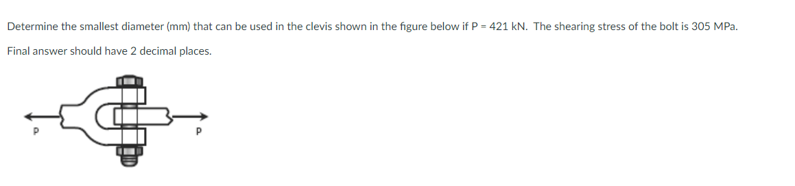 Determine the smallest diameter (mm) that can be used in the clevis shown in the figure below if P = 421 kN. The shearing stress of the bolt is 305 MPa.
Final answer should have 2 decimal places.
