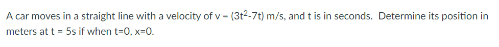 A car moves in a straight line with a velocity of v = (3t2-7t) m/s, and t is in seconds. Determine its position in
meters at t = 5s if when t=0, x=0.
