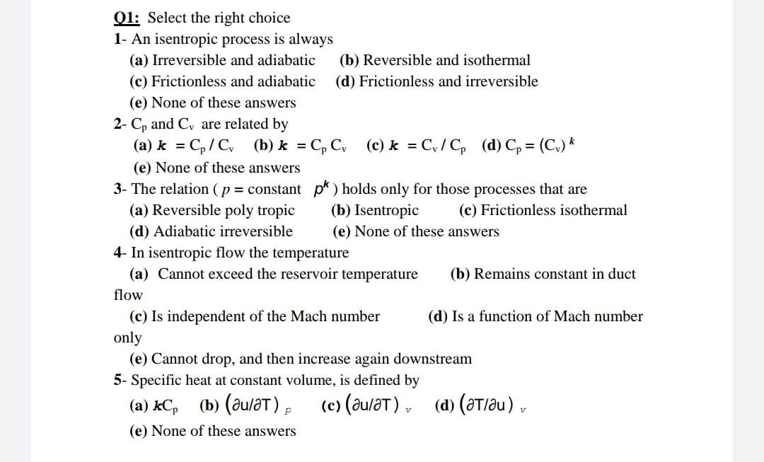 01: Select the right choice
1- An isentropic process is always
(a) Irreversible and adiabatic
(c) Frictionless and adiabatic
(b) Reversible and isothermal
(d) Frictionless and irreversible
(e) None of these answers
2- C, and Cy are related by
(a) k = C,/ C, (b) k = C, C, (c) k = C, / C, (d) C, = (C,) *
%3D
(e) None of these answers
3- The relation (p = constant p*) holds only for those processes that are
(b) Isentropic
(a) Reversible poly tropic
(c) Frictionless isothermal
(d) Adiabatic irreversible
4- In isentropic flow the temperature
(a) Cannot exceed the reservoir temperature
(e) None of these answers
(b) Remains constant in duct
flow
(c) Is independent of the Mach number
(d) Is a function of Mach number
only
(e) Cannot drop, and then increase again downstream
5- Specific heat at constant volume, is defined by
(а) kC, (b) (диат),
(c) (au/aT) ,
(d) (at/au) ,
(e) None of these answers
