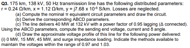 Q3. 175 km, 138 kV, 50 Hz transmission line has the following distributed parameters:
r = 0.24 Q/km, x = 1.12 Q/km, y = j7.68 x 10-6 S/km. Losses are neglected.
(a) Compute the nominal T equivalent circuit parameters and draw the circuit.
(b) Derive the corresponding ABCD parameters.
(c) The line delivers 40 MW at 132 kv with a power factor of 0.95 lagging (A connected).
Using the ABCD parameters, compute the sending end voltage, current and õ angle.
(d) Draw the approximate voltage profile of this line for the following power delivered:
(i) O MW, 15 MW, 45 MW, and surge impedance loading. Indicate the methods available to
maintain the voltages within the range of 0.97 and 1.03.
