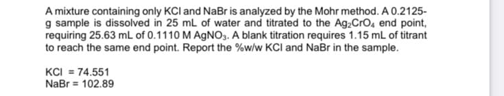 A mixture containing only KCl and NaBr is analyzed by the Mohr method. A 0.2125-
g sample is dissolved in 25 mL of water and titrated to the Ag,CrO4 end point,
requiring 25.63 mL of 0.1110 M AGNO3. A blank titration requires 1.15 mL of titrant
to reach the same end point. Report the %w/w KCI and NaBr in the sample.
KCI = 74.551
NaBr = 102.89
