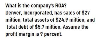 What is the company's ROA?
Denver, Incorporated, has sales of $27
million, total assets of $24.9 million, and
total debt of $5.7 million. Assume the
profit margin is 9 percent.
