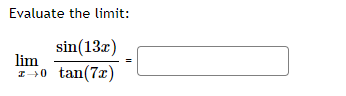 **Evaluate the limit:**

\[
\lim_{x \to 0} \frac{\sin(13x)}{\tan(7x)} = \, \boxed{ \phantom{..} }
\]

When approaching such limits involving trigonometric functions, a useful method is to utilize standard trigonometric limits and simplifications. Consider the well-known limits:

\[
\lim_{x \to 0} \frac{\sin(x)}{x} = 1 \quad \text{and} \quad \lim_{x \to 0} \frac{\tan(x)}{x} = 1
\]

Using these, we can rewrite the given limit in terms of these standard limits. By substituting \(y = 13x\) and \(z = 7x\), and recognizing the behavior of sine and tangent near 0, you can find the solution to the problem. 

This problem requires an understanding of these standard limits and the ability to manipulate and simplify trigonometric expressions.