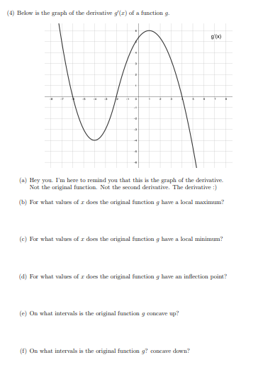 (4) Below is the graph of the derivative g(r) of a function g.
g'x)
(a) Hey you. I'm here to remind you that this is the graph of the derivative.
Not the original function. Not the second derivative. The derivative :)
(b) For what values of r does the original function g have a local maximum?
(c) For what values of I does the original function g have a local minimum?
(d) For what values of I does the original function g have an inflection point?
(e) On what intervals is the original function g concave up?
(E) On what intervals is the original function g? concave down?
