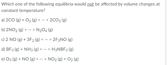 ### Equilibrium and Volume Changes

**Question:**  
Which one of the following equilibria would **not** be affected by volume changes at constant temperature?

**Options:** 
a) \(2\text{CO (g)} + \text{O}_2 (\text{g}) \leftrightarrow 2\text{CO}_2 (\text{g})\)  
b) \(2\text{NO}_2 (\text{g}) \leftrightarrow \text{N}_2\text{O}_4 (\text{g})\)  
c) \(2 \text{NO (g)} + 3\text{F}_2 (\text{g}) \leftrightarrow 2 \text{F}_3\text{NO (g)}\)  
d) \(\text{BF}_3 (\text{g}) + \text{NH}_3 (\text{g}) \leftrightarrow \text{H}_3\text{NBF}_3 (\text{g})\)  
e) \(\text{O}_3 (\text{g}) + \text{NO (g)} \leftrightarrow \text{NO}_2 (\text{g}) + \text{O}_2 (\text{g})\)  

### Explanation of Answer:

#### Key Concept:
In chemical equilibrium, the response to volume changes depends on the number of moles of gas on either side of the equilibrium equation. According to Le Chatelier's Principle, the position of equilibrium shifts in response to volume changes in order to counteract those changes. If the number of moles of gases is the same on both sides, then changes in volume will have no effect on the equilibrium position.

#### Solution:
a) \(2\text{CO (g)} + \text{O}_2 (\text{g}) \leftrightarrow 2\text{CO}_2 (\text{g}) \)  
   Total moles of gas on left = 3  
   Total moles of gas on right = 2  
   **Affected by volume changes**

b) \(2\text{NO}_2 (\text{g}) \leftrightarrow \text{N}_2\text{O}_4 (\text{g})\)  
   Total moles of gas on left = 2  
   Total moles of gas on right =