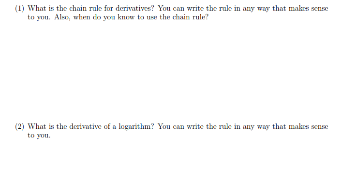 (1) What is the chain rule for derivatives? You can write the rule in any way that makes sense
to you. Also, when do you know to use the chain rule?
(2) What is the derivative of a logarithm? You can write the rule in any way that makes sense
to you.
