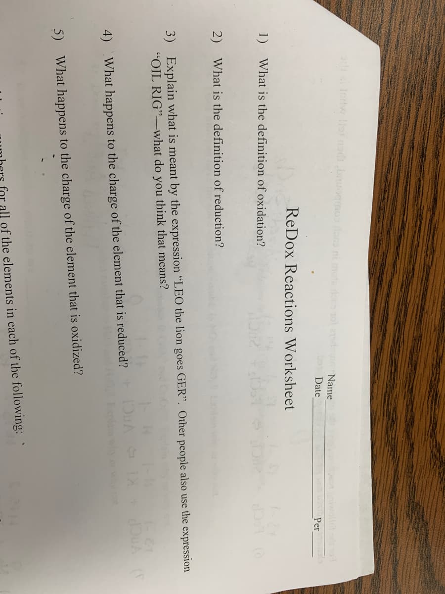 od zi fortw list nedsbaroqmos loss ni mots rocosol admin Name
Date
ReDox Reactions Worksheet
1) What is the definition of oxidation?
2) What is the definition of reduction?
3) Explain what is meant by the expression "LEO the lion goes GER". Other people also use the expression
"OIL RIG"-what do you think that means?
4) What happens to the charge of the element that is reduced?
5) What happens to the charge of the element that is oxidized?
IOWA
bus best Per
all of the elements in each of the following:
1- &1
2414