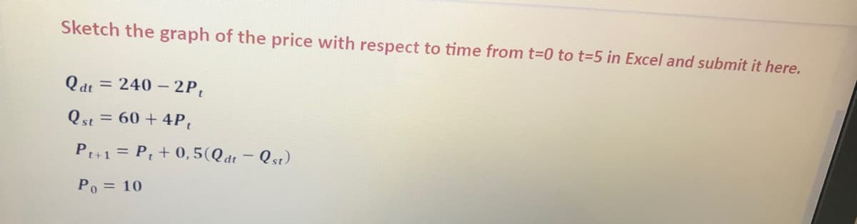 Sketch the graph of the price with respect to time from t-0 to t%3D5 in Excel and submit it here.
Q dt
= 240 – 2P,
Qst = 60 + 4P,
P+1 = P, + 0,5(Qdt - Qst)
Po = 10
