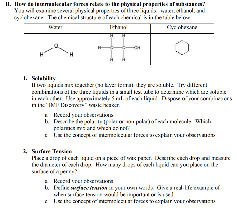 B. How do intermolecular forces relate to the physical properties of substances?
You will examine several physical properties of three liquids: water, ethanol, and
cyclohexane. The chemical structure of each chemical is in the table below.
Water
Ethanol
Cyclohexane
%23
H-
-OH-
ymmm
1. Solubility
If two liquids mix together (no layer forms), they are soluble. Try different
combinations of the three liquids in a small test tube to determine which are soluble
in each other. Use approximately 5 mL of each liquid. Dispose of your combinations
in the "IMF Discovery" waste beaker.
a. Record your observations.
b. Describe the polarity (polar or non-polar) of each molecule. Which
polarities mix and which do not?
c. Use the concept of intermolecular forces to explain your observations.
2. Surface Tension
Place a drop of each liquid on a piece of wax paper. Describe each drop and measure
the diameter of each drop. How many drops of each liquid can you place on the
surface of a penny?
a. Record your observations
b. Define surface tension in your own words. Give a real-life example of
when surface tension would be important or is used.
c. Use the concept of intermolecular forces to explain your observations.
