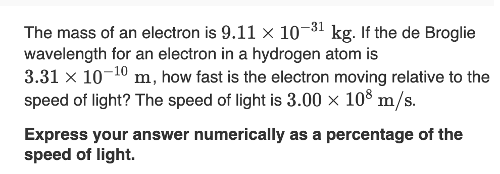 -31
The mass of an electron is 9.11 × 10¬3ª kg. If the de Broglie
wavelength for an electron in a hydrogen atom is
3.31 x 10-10 m, how fast is the electron moving relative to the
speed of light? The speed of light is 3.00 × 108 m/s.
Express your answer numerically as a percentage of the
speed of light.
