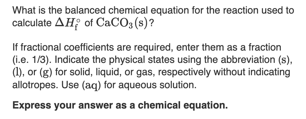 What is the balanced chemical equation for the reaction used to
calculate AH; of CaCO3 (s)?
If fractional coefficients are required, enter them as a fraction
(i.e. 1/3). Indicate the physical states using the abbreviation (s),
(1), or (g) for solid, liquid, or gas, respectively without indicating
allotropes. Use (aq) for aqueous solution.
Express your answer as a chemical equation.
