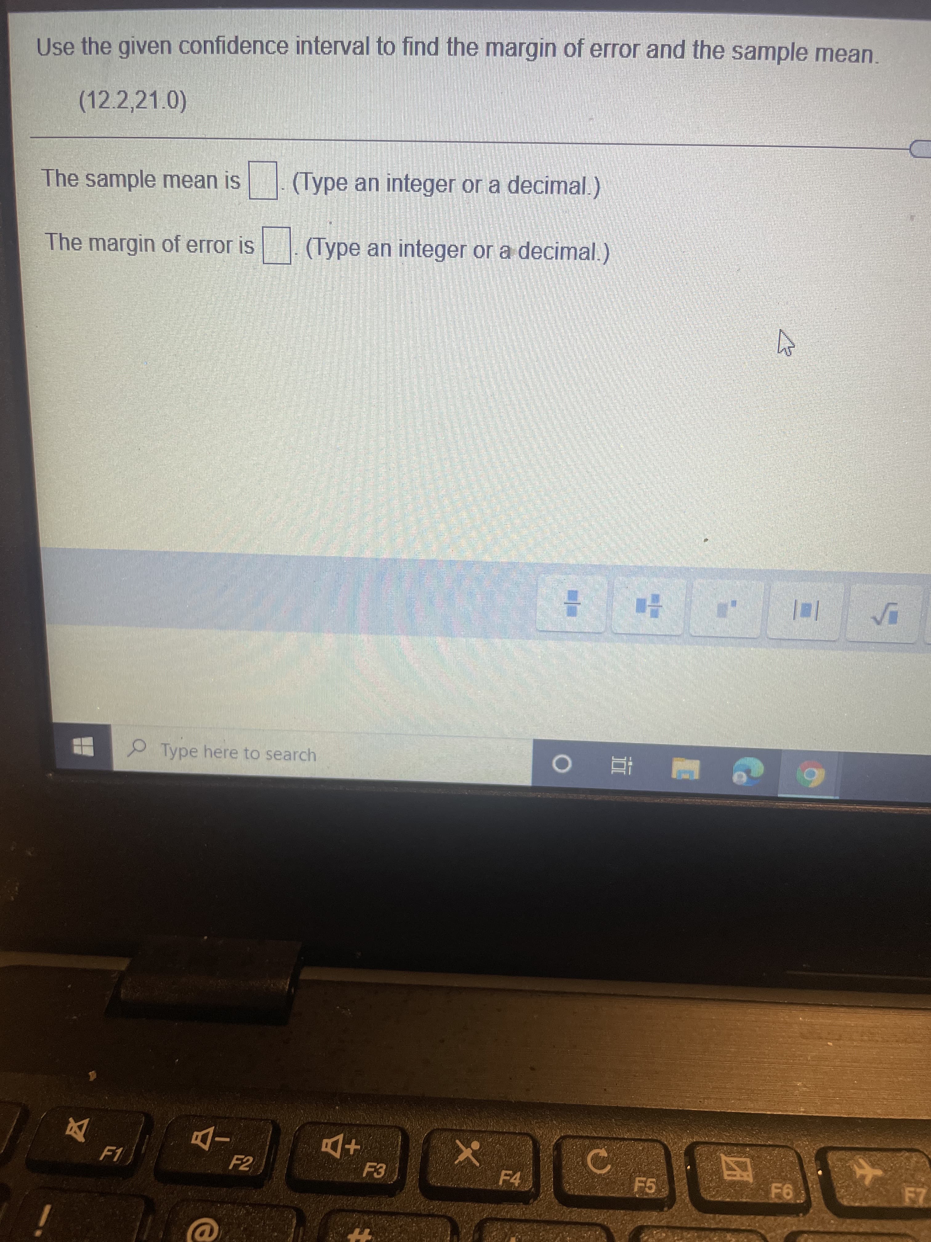 2
Use the given confidence interval to find the margin of error and the sample mean.
(12.2,21.0)
The sample mean is
(Type an integer or a decimal.)
The margin of error is (Type an integer or a decimal.)
Type here to search
反
F5
F4
