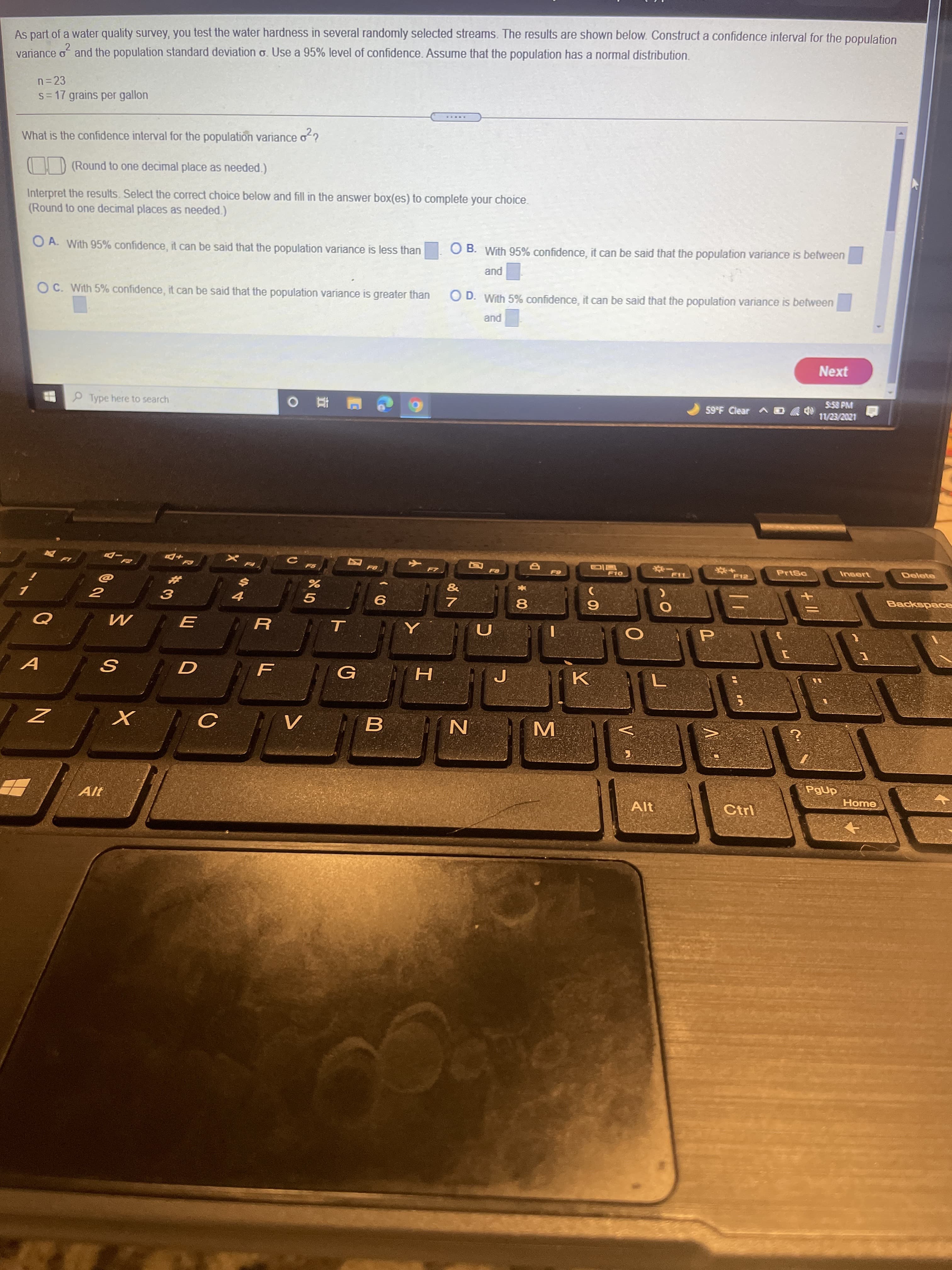 + II
MI
* 00
L
1今4
#3
As part of a water quality survey, you test the water hardness in several randomly selected streams. The results are shown below. Construct a confidence interval for the population
variance of and the population standard deviation o. Use a 95% level of confidence. Assume that the population has a normal distribution.
n= 23
s= 17 grains per gallon
.....
What is the confidence interval for the population variance o?
I D (Round to one decimal place as needed.)
Interpret the results. Select the correct choice below and fill in the answer box(es) to complete your choice.
(Round to one decimal places as needed.)
O A. With 95% confidence, it can be said that the population variance is less than
OB.
O B. With 95% confidence, it can be said that the population variance is between
pue
O C. With 5% confidence, it can be said that the population variance is greater than
O D. With 5% confidence, it can be said that the population variance is between
pue
Next
5-58 PM
P Type here to search
59F Clear ^
PrtSa
Delete
F10
&
%23
Backspace
8.
G
H
N
PgUp
Alt
Alt
Ctrl
