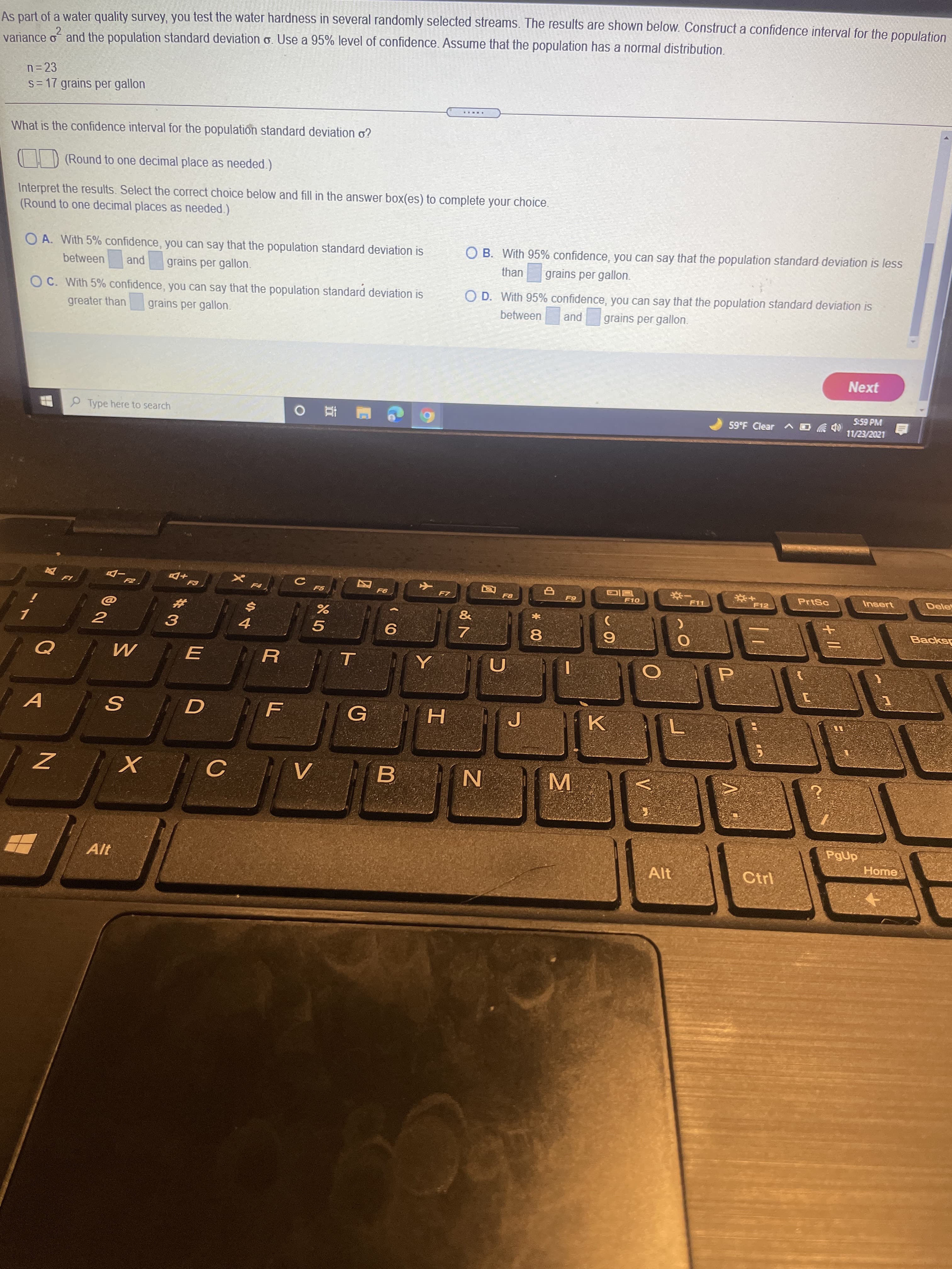 + I|
V
MI
2.
As part of a water quality survey, you test the water hardness in several randomly selected streams. The results are shown below. Construct a confidence interval for the population
varjance o and the population standard deviation o. Use a 95% level of confidence. Assume that the population has a normal distribution.
2
n= 23
s=17 grains per gallon
What is the confidence interval for the population standard deviation o?
) (Round to one decimal place as needed.)
Interpret the results. Select the correct choice below and fill in the answer box(es) to complete your choice.
(Round to one decimal places as needed.)
O A. With 5% confidence, you can say that the population standard deviation is
O B. With 95% confidence, you can say that the population standard deviation is less
between
pue
grains per gallon.
than
grains per gallon.
O C. With 5% confidence, you can say that the population standard deviation is
O D. With 95% confidence, you can say that the population standard deviation is
greater than
grains per gallon.
pue
grains per gallon.
between
Next
P Type here to search
5:59 PM
59°F Clear A O
F8
F10
PrtSc
Insert
Delet
F12
Backs
3.
4.
5.
8.
G
PgUp
Home
Alt
Ctrl
