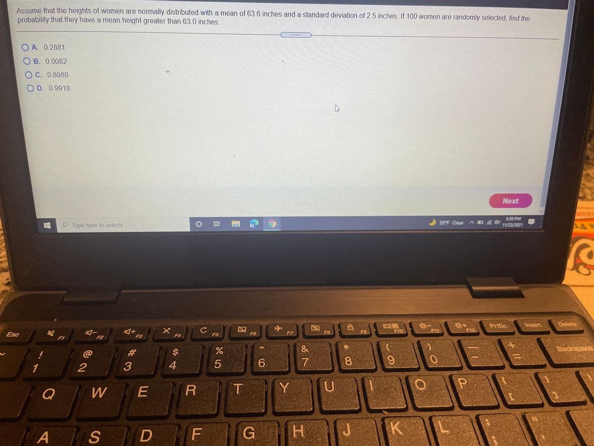 Assume that the heights of women are normally distributed with a mean of 63.6 inches and a standard deviation of 2.5 inches. If 100 women are randomly selected, find the
probability that they have a mean height greater than 63.0 inches.
O A. 0.2881
O B. 0.0082
C. 0.8989
O D. 0.9918
Next
S:39 PM
Type here to search
| 耳團
6.
59°F Clear ^ D40
11/23/2021
PrtSc
Insert
Delete
F7
F8
F9
F10
F11
F12
Esc
F4
F5
F6
F1
F2
F3
%23
%$4
&
Backepace
!
1
2
3
4
6.
7
08.
E
P
Q
T
Y
H.
K
A S
D
因
FL
