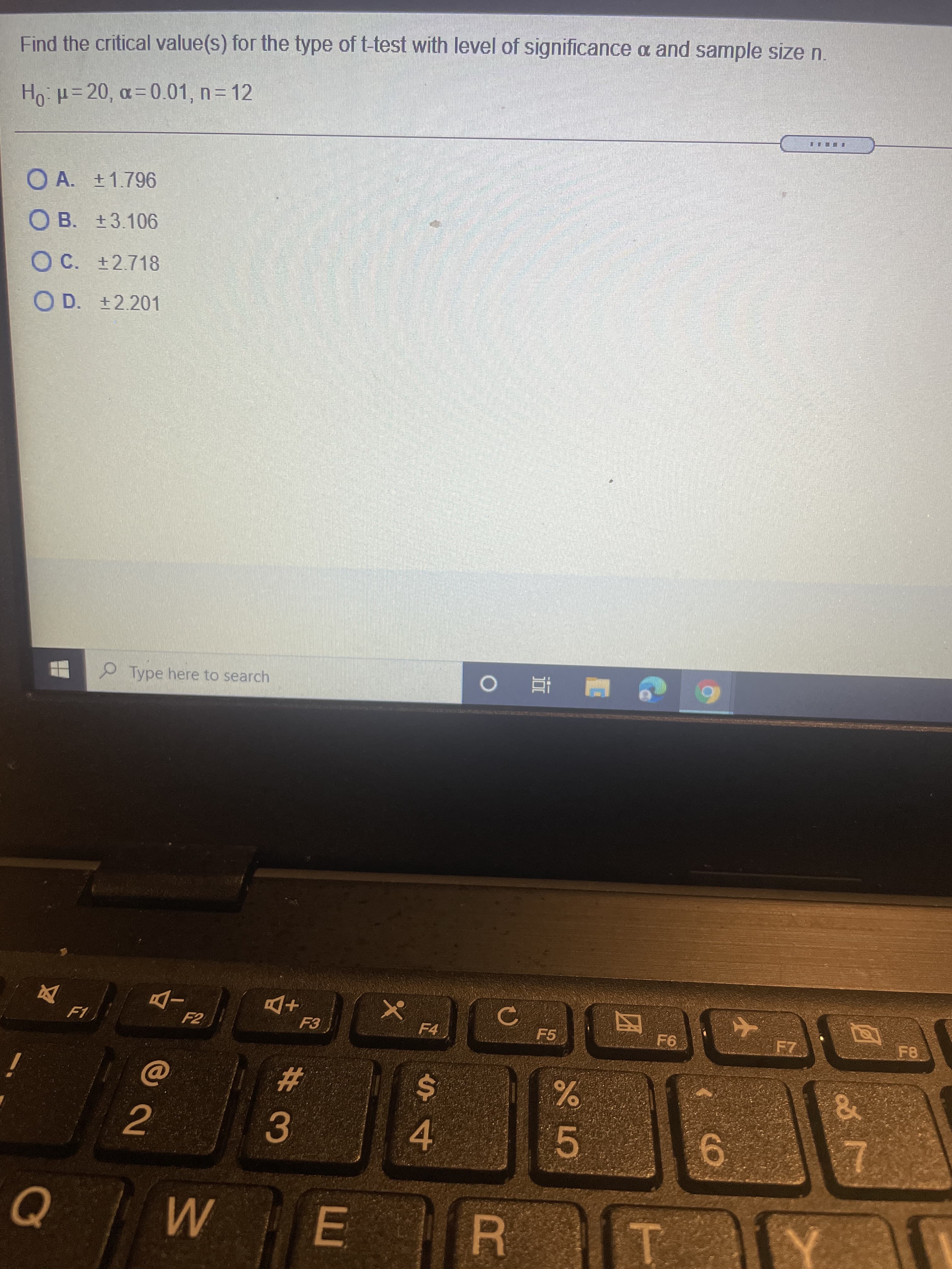 #3
Find the critical value(s) for the type of t-test with level of significance a and sample size n.
Ho = 20, a= 0.01, n= 12
O A. ±1.796
O B. +3.106
C.
OC. +2.718
O D. +2.201
P Type here to search
6 H E O
+D
F4
F2
F5
F8
%24
4.
5
2.
6.
E
R.
