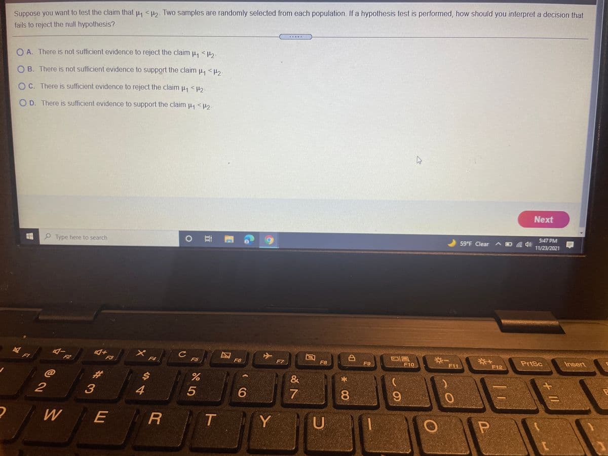 Suppose you want to test the claim that 4 <H2. Two samples are randomly selected from each population. If a hypothesis test is performed, how should you interpret a decision that
fails to reject the null hypothesis?
署
O A. There is not sufficient evidence to reject the claim H <.
O B. There is not sufficient evidence to support the claim µ, <µ,.
O C. There is sufficient evidence to reject the claim u, <H.
O D. There is sufficient evidence to support the claim u, <H2
Next
5:47 PM
59 F Clear AE
Type here to search
11/23/2021
PrtSc
Insert
F1
F2
F3
F4
F5
F6
F7
F8
F9
F10
F11
F12
%23
&
2
3
4
5
7
80
6.
W
E
R
Y
U
+ I/
