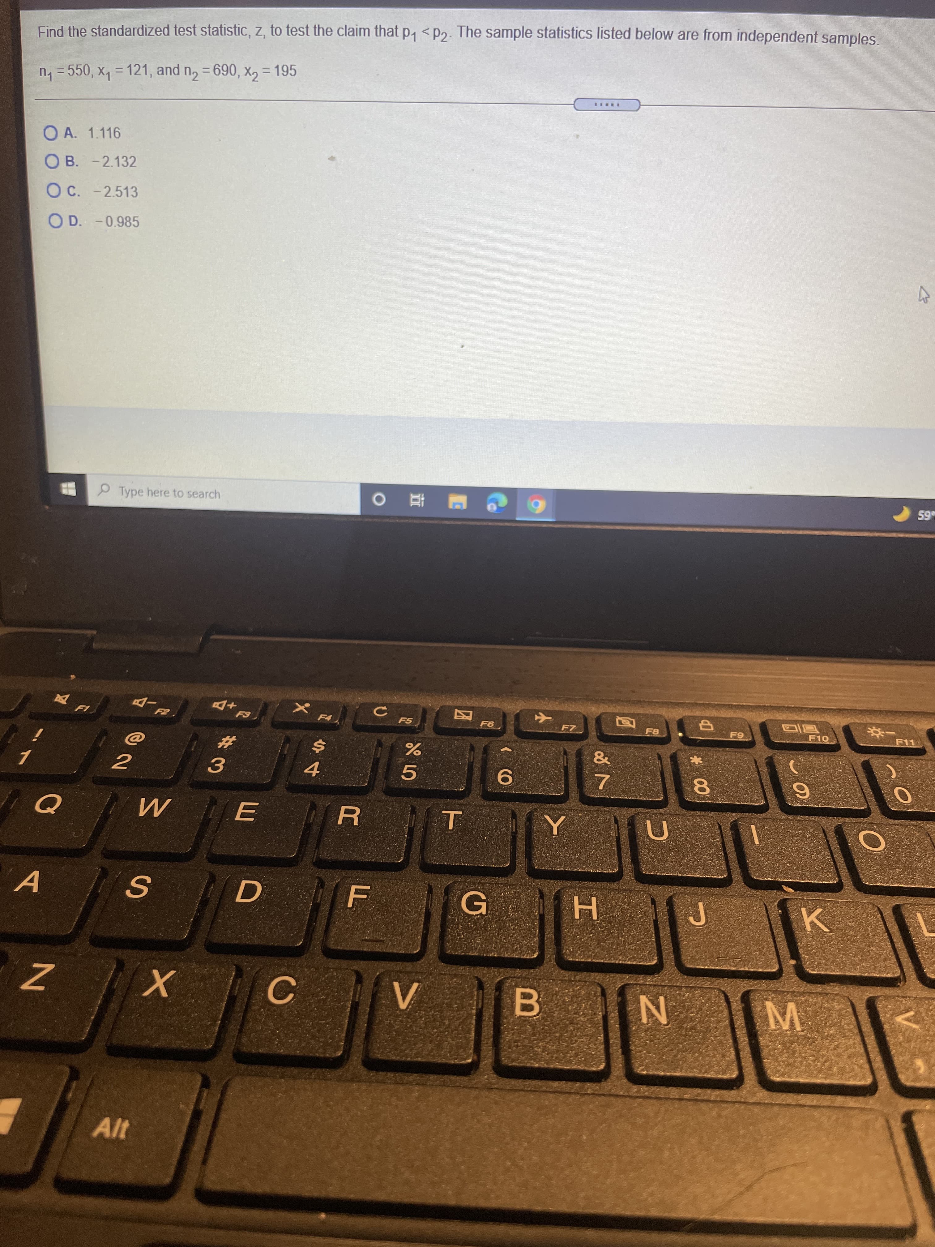 M.
山
Find the standardized test statistic, z, to test the claim that p, < P2. The sample statistics listed below are from independent samples.
n = 550, x, = 121, and n, = 690, x, = 195
%3D
O A. 1.116
O B. -2.132
OC. -2.513
O D. -0.985
P Type here to search
59
F5
F9
F11
%23
3.
5.
6.
8.
A
G
H.
B.
N
Alt
