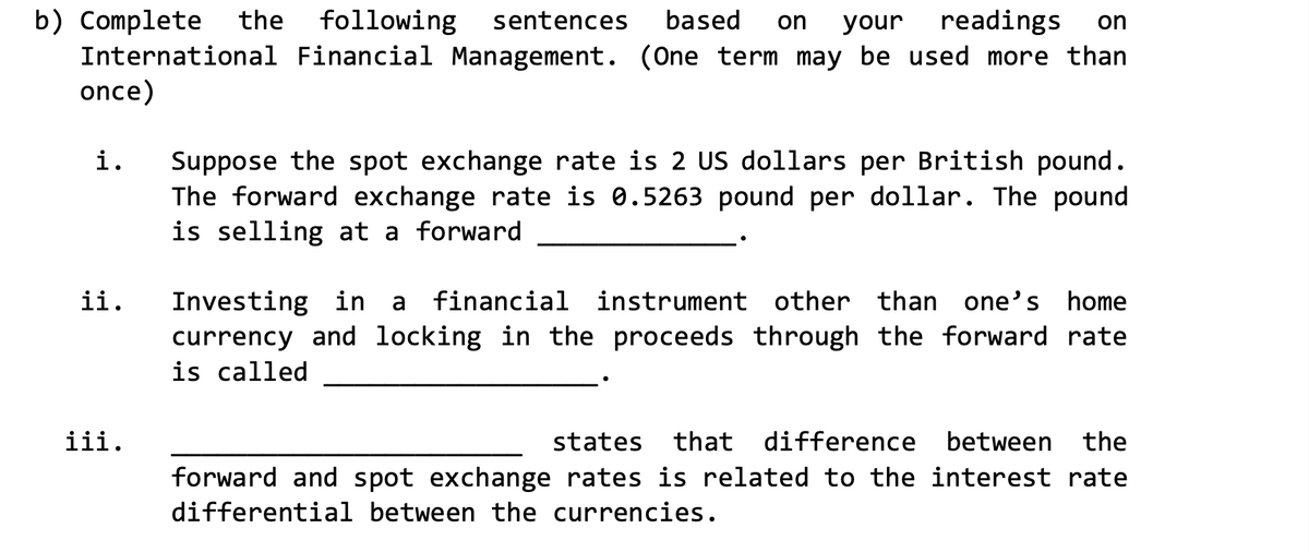 b) Complete the following sentences based on your readings on
International Financial Management. (One term may be used more than
once)
i.
ii.
iii.
Suppose the spot exchange rate is 2 US dollars per British pound.
The forward exchange rate is 0.5263 pound per dollar. The pound
is selling at a forward
Investing in a financial instrument other than one's home
currency and locking in the proceeds through the forward rate
is called
states that difference between the
forward and spot exchange rates is related to the interest rate
differential between the currencies.