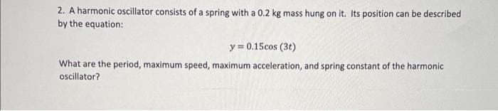 2. A harmonic oscillator consists of a spring with a 0.2 kg mass hung on it. Its position can be described
by the equation:
y = 0.15cos (31)
What are the period, maximum speed, maximum acceleration, and spring constant of the harmonic
oscillator?