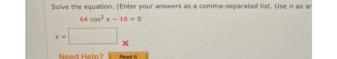 Solve the equation. (Enter your answers as a comma-separated list. Use n as ar
64 cos² x
16 = 0
X =
Need Help?
Read It