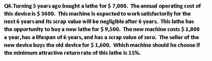 Q4. Turning 5 years ago bought a lathe for $ 7,000. The annual operating cost of
this device is $ 3400. This machine is expected to work satisfactorily for the
next 6 years and its scrap value will be negligible after 6 years. This lathe has
the opportunity to buy a new lathe for $ 9,500. The new machine costs $ 1,800
a year, has a lifespan of 6 years, and has a scrap value of zero. The seller of the
new device buys the old device for $1,600. Which machine should he choose if
the minimum attractive return rate of this lathe is 15%.
