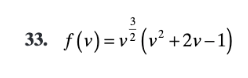 ### Problem 33

\[ f(v) = v^{\frac{3}{2}} \left(v^2 + 2v - 1\right) \]

### Explanation

In this problem, we are given a function \( f(v) \) that involves a variable \( v \). The function is composed of two main parts:
1. \( v^{\frac{3}{2}} \): This represents \( v \) raised to the power of \(\frac{3}{2}\).
2. \( v^2 + 2v - 1 \): This is a quadratic expression involving \( v \).

The function \( f(v) \) is the product of these two parts. To evaluate \( f(v) \) for a given value of \( v \), follow these steps:
1. Calculate \( v^{\frac{3}{2}} \).
2. Calculate the value of \( v^2 + 2v - 1 \).
3. Multiply the results of steps 1 and 2.

This function could be further analyzed for various properties such as its domain, range, and critical points if required.