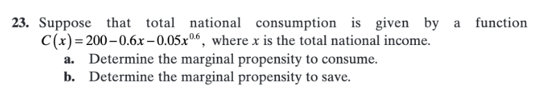 23. Suppose
that total national consumption is given by a function
C(x)=200-0.6x – 0.05x06, where x is the total national income.
a. Determine the marginal propensity to consume.
b. Determine the marginal propensity to save.
