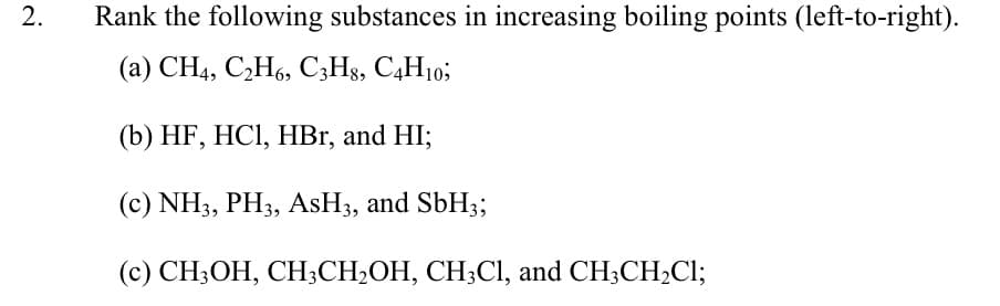 Rank the following substances in increasing boiling points (left-to-right).
(a) CH4, C,H6, C;Hs, C4H10;
(b) HF, HCI, HBr, and HI;
(c) NH3, PH3, ASH3, and SbH3;
(c) CH3OH, CH;CH;OH, CH3CI, and CH;CH;Cl;
2.
