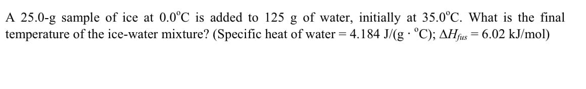 A 25.0-g sample of ice at 0.0°C is added to 125 g of water, initially at 35.0°C. What is the final
temperature of the ice-water mixture? (Specific heat of water = 4.184 J/(g · °C); AHfus = 6.02 kJ/mol)
