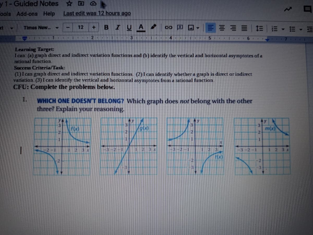 y 1-Guided Notes
ools Add-ons Help
Last edit was 12 hours ago
ct
Times New..
12
A
=山
- | 1 ..
2 .. ..
3 I
4 1
111 EII6 II
Learning Target:
I can: (a) graph direct and indirect variation functions and (b) identify the vertical and horizontal asymptotes of a
rational function.
Success Criteria/Task:
(1)I can graph direct and indirect variation functions. (2)I can identify whether a graph is direct or indirect
variation. (3) I can identify the vertical and horizontal asymptotes from a rational function.
CFU: Complete the problems below.
1.
WHICH ONE DOESN'T BELONG? Which graph does not belong with the other
three? Explain your reasoning.
ty
3\
m(x)
000
2
2-1
-3-2-1
1 2
3 x
-2
-2
3.
目
!!
II
