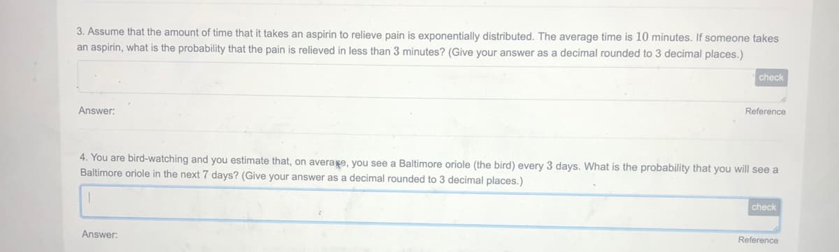 3. Assume that the amount of time that it takes an aspirin to relieve pain is exponentially distributed. The average time is 10 minutes. If someone takes
an aspirin, what is the probability that the pain is relieved in less than 3 minutes? (Give your answer as a decimal rounded to 3 decimal places.)
check
Reference
Answer:
4. You are bird-watching and you estimate that, on average, you see a Baltimore oriole (the bird) every 3 days. What is the probability that you will see a
Baltimore oriole in the next 7 days? (Give your answer as a decimal rounded to 3 decimal places.)
check
Reference
Answer:
