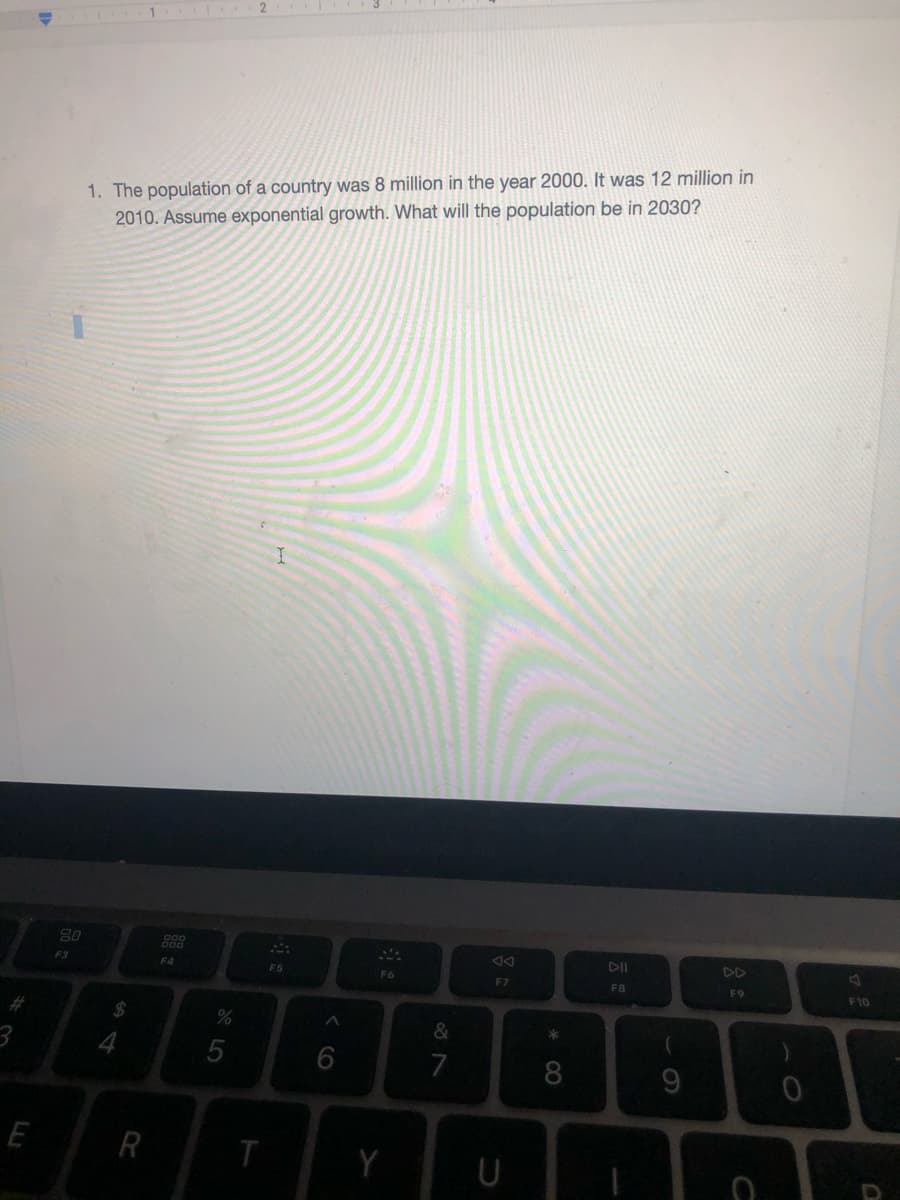 2
1. The population of a country was 8 million in the year 2000. It was 12 million in
2010. Assume exponential growth. What will the population be in 2030?
80
DD
F3
F4
F5
F6
F7
FB
F9
F10
*
7
9.
R
U
