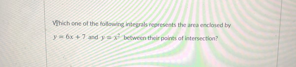 V[hich one of the following integrals represents the area enclosed by
y = 6x + 7 and y = x² between their points of intersection?
