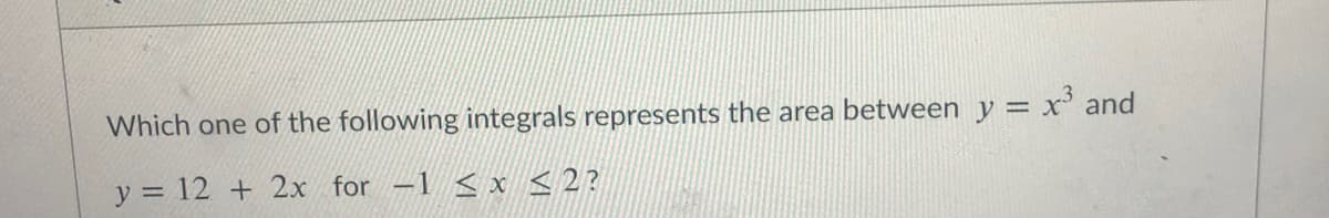 Which one of the following integrals represents the area between y = x' and
y = 12 + 2x for -1 < x <2?
