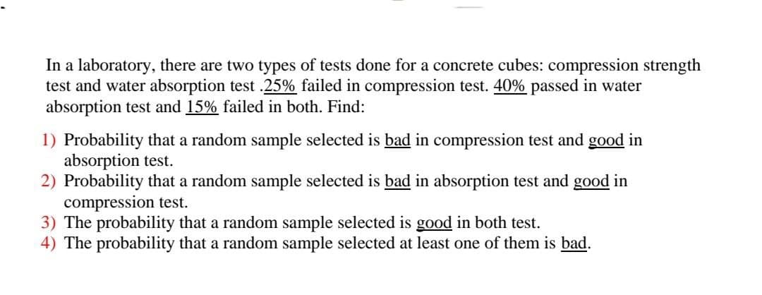 In a laboratory, there are two types of tests done for a concrete cubes: compression strength
test and water absorption test .25% failed in compression test. 40% passed in water
absorption test and 15% failed in both. Find:
1) Probability that a random sample selected is bad in compression test and good in
absorption test.
2) Probability that a random sample selected is bad in absorption test and good in
compression test.
3) The probability that a random sample selected is good in both test.
4) The probability that a random sample selected at least one of them is bad.
