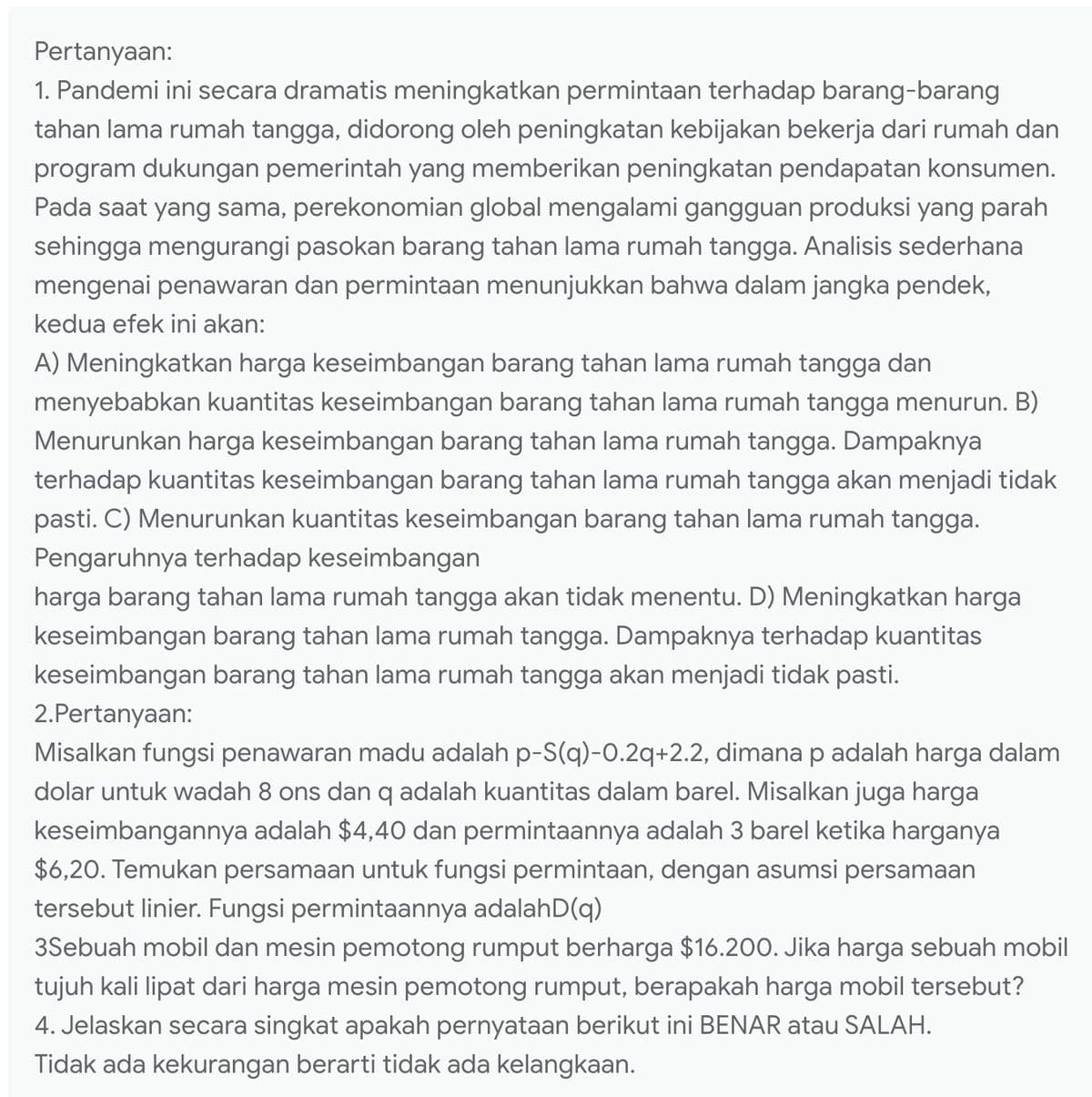 Pertanyaan:
1. Pandemi ini secara dramatis meningkatkan permintaan terhadap barang-barang
tahan lama rumah tangga, didorong oleh peningkatan kebijakan bekerja dari rumah dan
program dukungan pemerintah yang memberikan peningkatan pendapatan konsumen.
Pada saat yang sama, perekonomian global mengalami gangguan produksi yang parah
sehingga mengurangi pasokan barang tahan lama rumah tangga. Analisis sederhana
mengenai penawaran dan permintaan menunjukkan bahwa dalam jangka pendek,
kedua efek ini akan:
A) Meningkatkan harga keseimbangan barang tahan lama rumah tangga dan
menyebabkan kuantitas keseimbangan barang tahan lama rumah tangga menurun. B)
Menurunkan harga keseimbangan barang tahan lama rumah tangga. Dampaknya
terhadap kuantitas keseimbangan barang tahan lama rumah tangga akan menjadi tidak
pasti. C) Menurunkan kuantitas keseimbangan barang tahan lama rumah tangga.
Pengaruhnya terhadap keseimbangan
harga barang tahan lama rumah tangga akan tidak menentu. D) Meningkatkan harga
keseimbangan barang tahan lama rumah tangga. Dampaknya terhadap kuantitas
keseimbangan barang tahan lama rumah tangga akan menjadi tidak pasti.
2.Pertanyaan:
Misalkan fungsi penawaran madu adalah p-S(q)-0.2q+2.2, dimana p adalah harga dalam
dolar untuk wadah 8 ons dan q adalah kuantitas dalam barel. Misalkan juga harga
keseimbangannya adalah $4,40 dan permintaannya adalah 3 barel ketika harganya
$6,20. Temukan persamaan untuk fungsi permintaan, dengan asumsi persamaan
tersebut linier. Fungsi permintaannya adalahD(q)
3Sebuah mobil dan mesin pemotong rumput berharga $16.200. Jika harga sebuah mobil
tujuh kali lipat dari harga mesin pemotong rumput, berapakah harga mobil tersebut?
4. Jelaskan secara singkat apakah pernyataan berikut ini BENAR atau SALAH.
Tidak ada kekurangan berarti tidak ada kelangkaan.