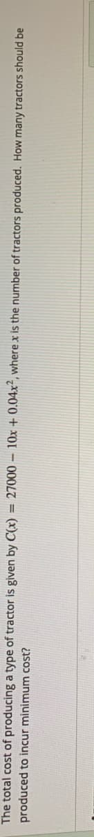 The total cost of producing a type of tractor is given by C(x) = 27000 – 10x + 0.04x², where x is the number of tractors produced. How many tractors should be
produced to incur minimum cost?
