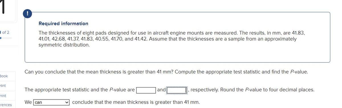 Required information
1 of 2
The thicknesses of eight pads designed for use in aircraft engine mounts are measured. The results, in mm, are 41.83,
41.01, 42.68, 41.37, 41.83, 40.55, 41.70, and 41.42. Assume that the thicknesses are a sample from an approximately
symmetric distribution.
Can you conclude that the mean thickness is greater than 41 mm? Compute the appropriate test statistic and find the P-value.
Зook
Hint
The appropriate test statistic and the P-value are
and
respectively. Round the P-value to four decimal places.
Print
We can
conclude that the mean thickness is greater than 41 mm.
rences
