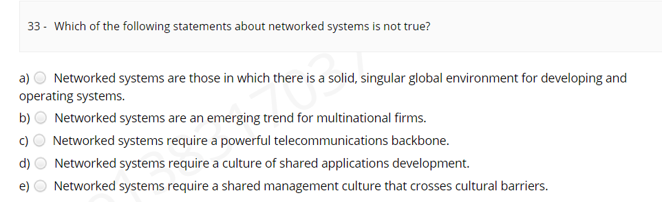 33 - Which of the following statements about networked systems is not true?
a) O Networked systems are those in which there is a solid, singular global environment for developing and
operating systems.
b) O Networked systems are an emerging trend for multinational firms.
c) O Networked systems require a powerful telecommunications backbone.
d) O Networked systems require a culture of shared applications development.
e) O Networked systems require a shared management culture that crosses cultural barriers.
