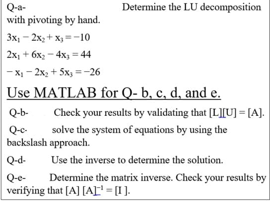 Determine the LU decomposition
Q-a-
with pivoting by hand.
Зх, — 2х, + х, 3-10
2х, + 6х, — 4x; %3D 44
- X1 - 2x2 + 5x3 =-26
Use MATLAB for Q- b, c, d, and e.
Q-b-
Check your results by validating that [L][U] = [A].
solve the system of equations by using the
Q-c-
backslash approach.
Q-d-
Use the inverse to determine the solution.
Determine the matrix inverse. Check your results by
Q-e-
verifying that [A] [A[' = [I ].
