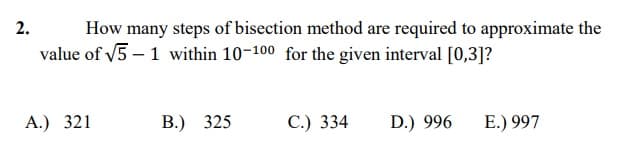 2.
How many steps of bisection method are required to approximate the
value of v5 – 1 within 10-100 for the given interval [0,3]?
А.) 321
В.) 325
С.) 334
D.) 996
E.) 997
