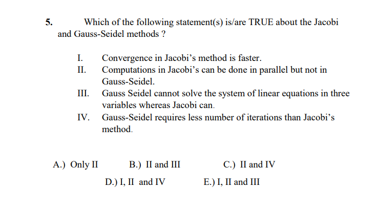 5.
Which of the following statement(s) is/are TRUE about the Jacobi
and Gauss-Seidel methods ?
I.
Convergence in Jacobi's method is faster.
Computations in Jacobi's can be done in parallel but not in
II.
Gauss-Seidel.
III. Gauss Seidel cannot solve the system of linear equations in three
variables whereas Jacobi can.
IV. Gauss-Seidel requires less number of iterations than Jacobi's
method.
A.) Only II
В.) I and I
С.) II and IV
D.) I, II and IV
Е.) I, II and III
