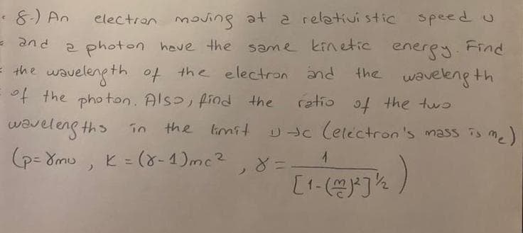 e8.) An
electran mng at a relativi stic speed u
Pue =
= the waveleng th of the electron and
of the photan. Also, find the
energy. Find
the waveleng th
2 photon hove the sme kinetiC
ratio of the two
waveleng ths în
p- 8mu
n the limit
=(8-4)mc²,8=
D c Cetectron's mass is me)
K =
