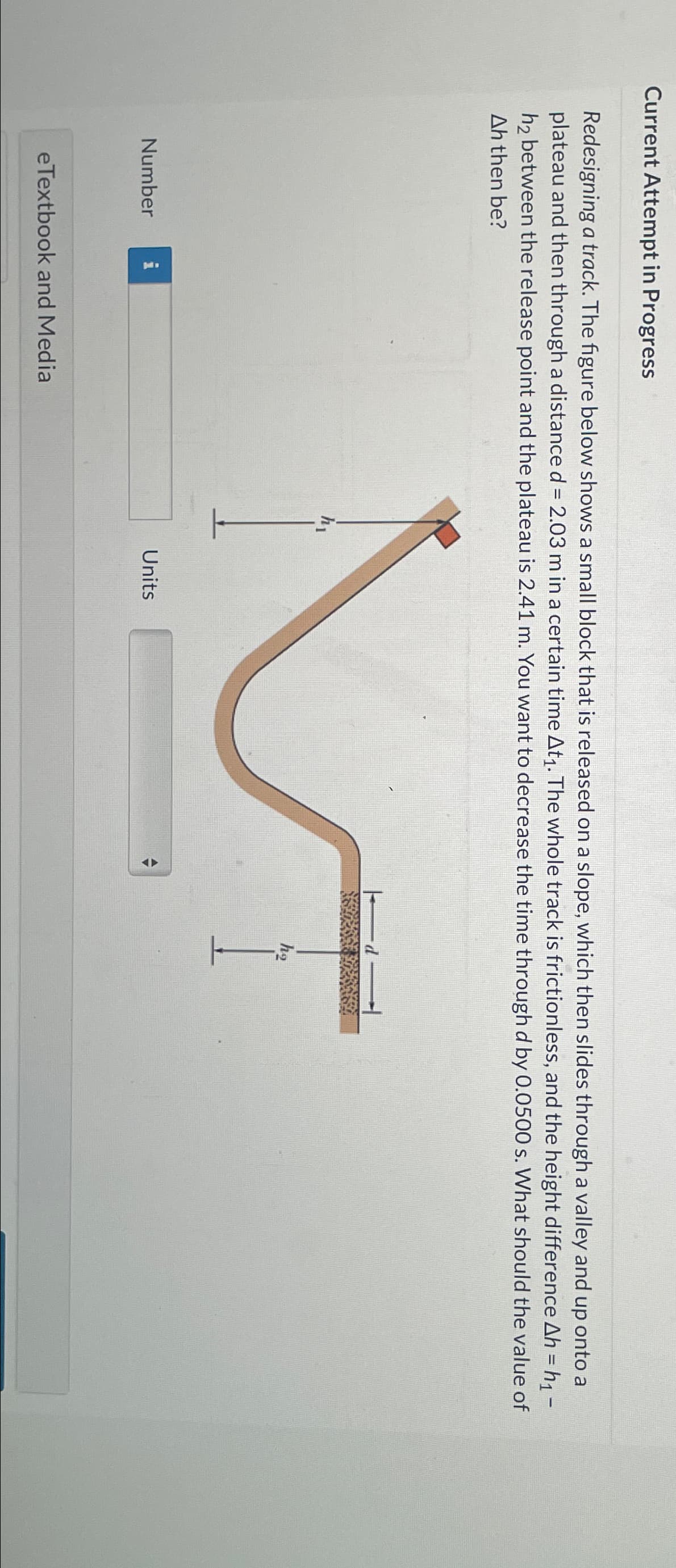 Current Attempt in Progress
Redesigning a track. The figure below shows a small block that is released on a slope, which then slides through a valley and up onto a
plateau and then through a distance d = 2.03 m in a certain time At1. The whole track is frictionless, and the height difference Ah = h₁ -
h2 between the release point and the plateau is 2.41 m. You want to decrease the time through d by 0.0500 s. What should the value of
Ah then be?
M
ho
Number
eTextbook and Media
Units