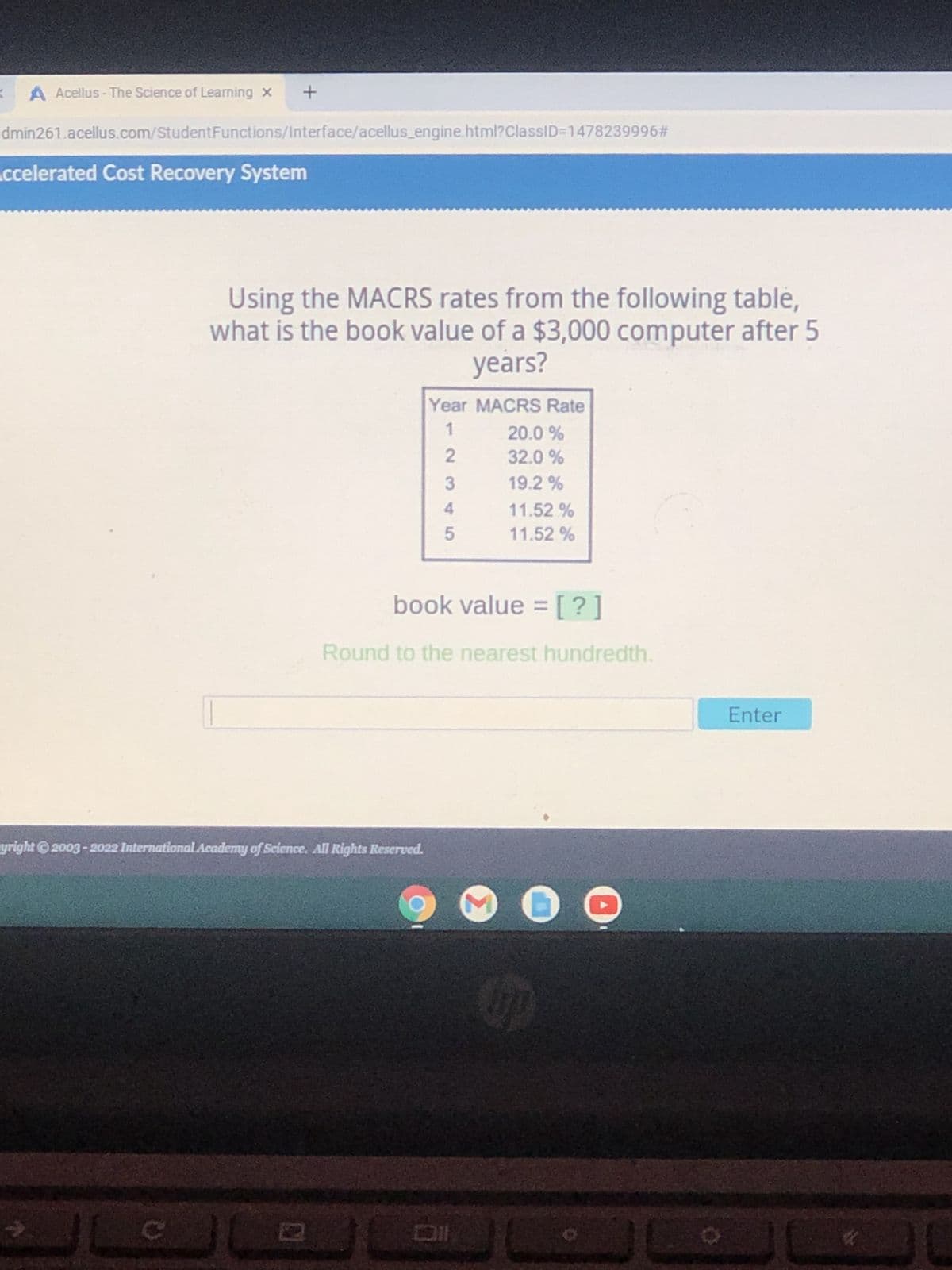 A Acellus- The Science of Learning x
+
dmin261.acellus.com/StudentFunctions/Interface/acellus_engine.html?ClassID=1478239996#
Accelerated Cost Recovery System
Using the MACRS rates from the following table,
what is the book value of a $3,000 computer after 5
years?
Year MACRS Rate
1
20.0 %
32.0%
19.2%
11.52%
5 11.52 %
book value = [?]
Round to the nearest hundredth.
yright ©2003-2022 International Academy of Science. All Rights Reserved.
D
2345
6
Co
Enter