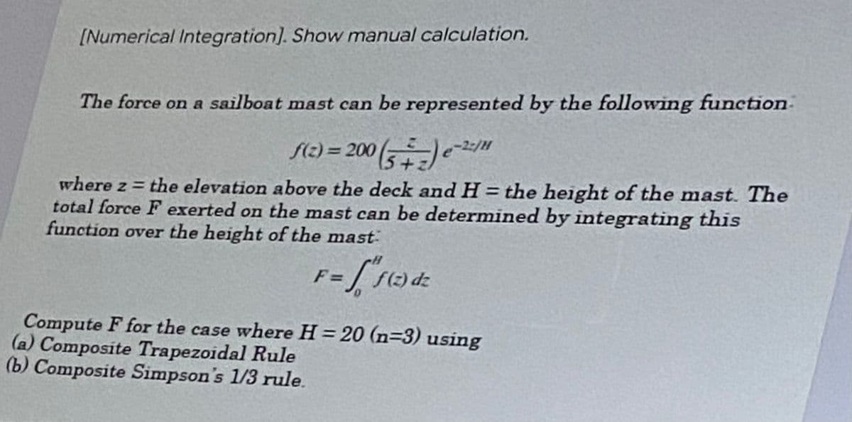 [Numerical Integration]. Show manual calculation.
The force on a sailboat mast can be represented by the following function.
-2:/
f(z) = 200 (5+₂) e-²/"
where z = the elevation above the deck and H= the height of the mast. The
total force F exerted on the mast can be determined by integrating this
function over the height of the mast
F=
=ff(z
f(z) dz
Compute F for the case where H = 20 (n-3) using
(a) Composite Trapezoidal Rule
(b) Composite Simpson's 1/3 rule.