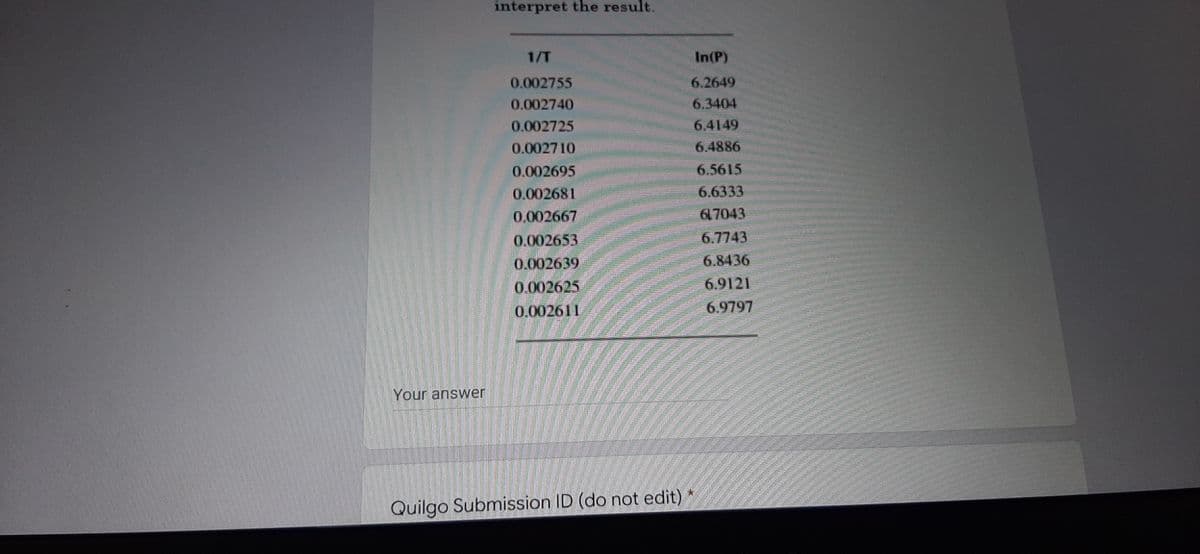 interpret the result.
1/T
0.002755
0.002740
0.002725
0.002710
0.002695
0.002681
0.002667
0.002653
0.002639
0.002625
0.002611
Your answer
Quilgo Submission ID (do not edit)
In(P)
6.2649
6.3404
6.4149
6.4886
6.5615
6.6333
617043
6.7743
6.8436
6.9121
6.9797