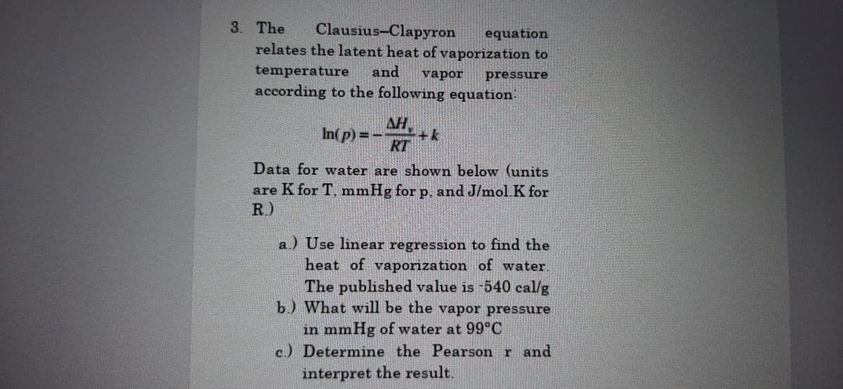 3. The Clausius-Clapyron equation
relates the latent heat of vaporization to
temperature and vapor pressure
according to the following equation:
AH
In(p) =
RT
Data for water are shown below (units
are K for T, mmHg for p. and J/mol. K for
R.)
a.) Use linear regression to find the
heat of vaporization of water.
The published value is -540 cal/g
b.) What will be the vapor pressure
in mmHg of water at 99°C
c.) Determine the Pearson r and
interpret the result.